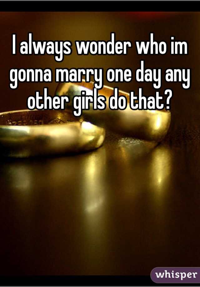 I always wonder who im gonna marry one day any other girls do that?