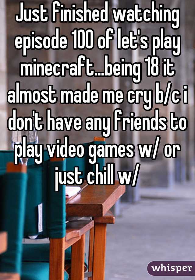 Just finished watching episode 100 of let's play minecraft...being 18 it almost made me cry b/c i don't have any friends to play video games w/ or just chill w/