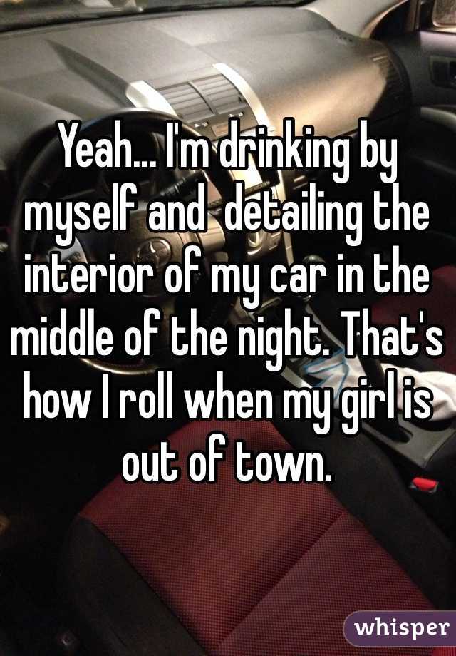 Yeah... I'm drinking by myself and  detailing the interior of my car in the middle of the night. That's how I roll when my girl is out of town.