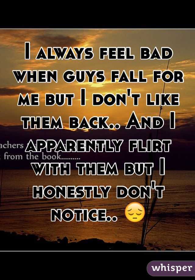 I always feel bad when guys fall for me but I don't like them back.. And I apparently flirt with them but I honestly don't notice.. 😔 