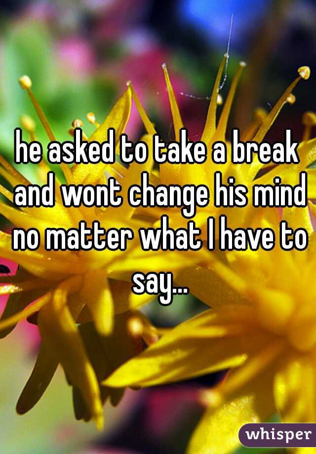 he asked to take a break and wont change his mind no matter what I have to say...