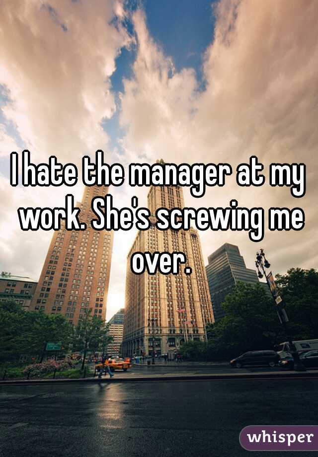 I hate the manager at my work. She's screwing me over.