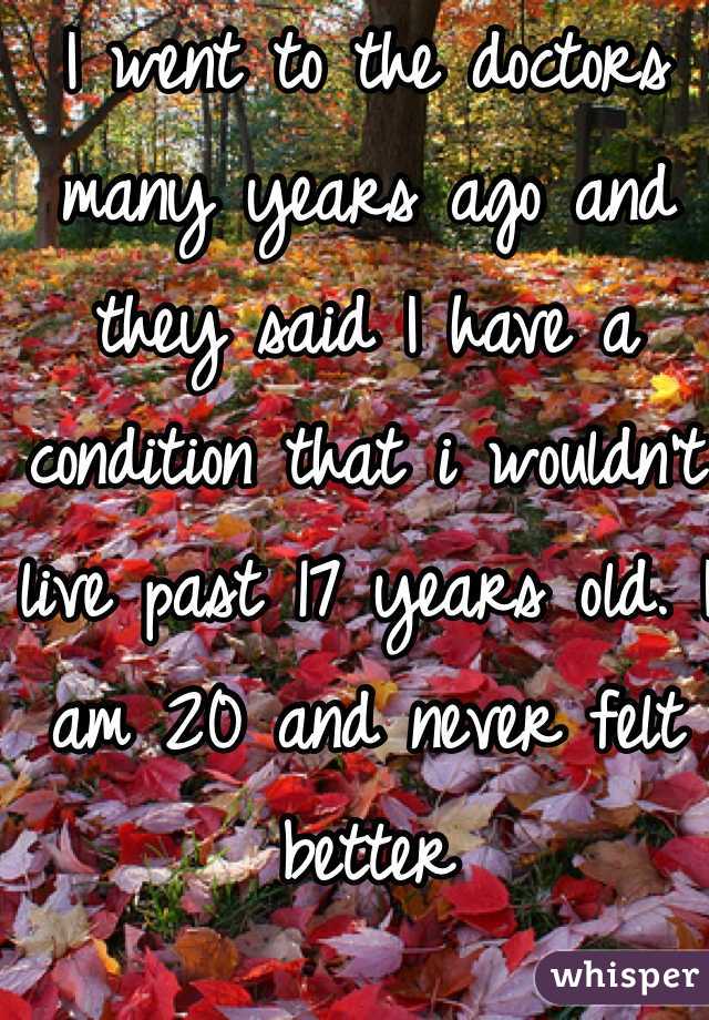 I went to the doctors many years ago and they said I have a condition that i wouldn't live past 17 years old. I am 20 and never felt better