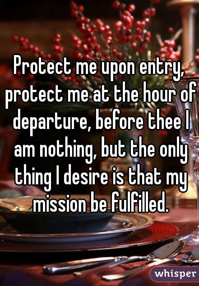 Protect me upon entry, protect me at the hour of departure, before thee I am nothing, but the only thing I desire is that my mission be fulfilled.