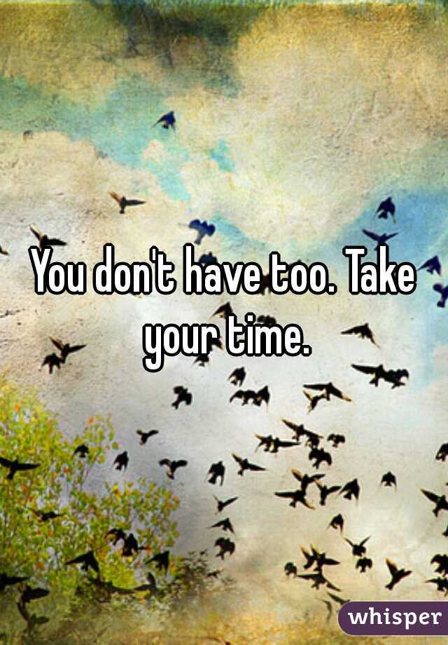 You don't have too. Take your time.