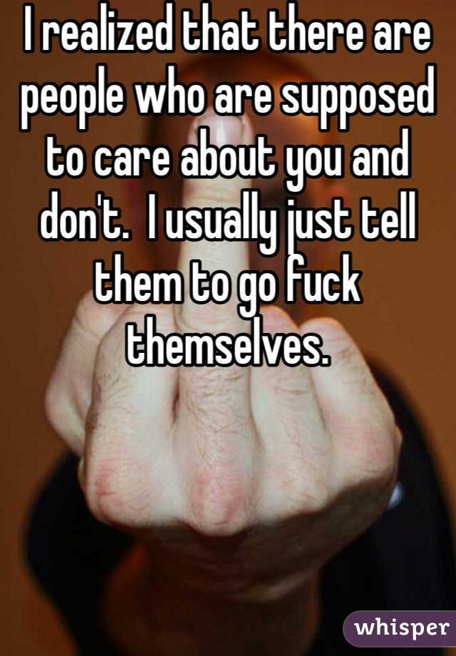 I realized that there are people who are supposed to care about you and don't.  I usually just tell them to go fuck themselves. 