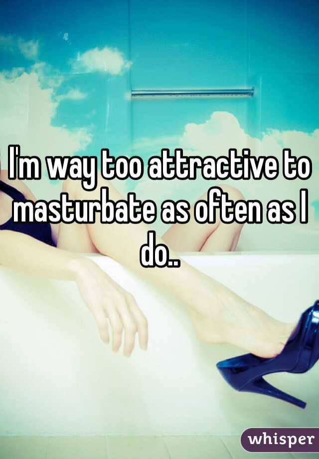 I'm way too attractive to masturbate as often as I do..