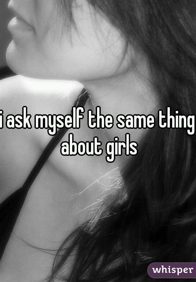 i ask myself the same thing about girls