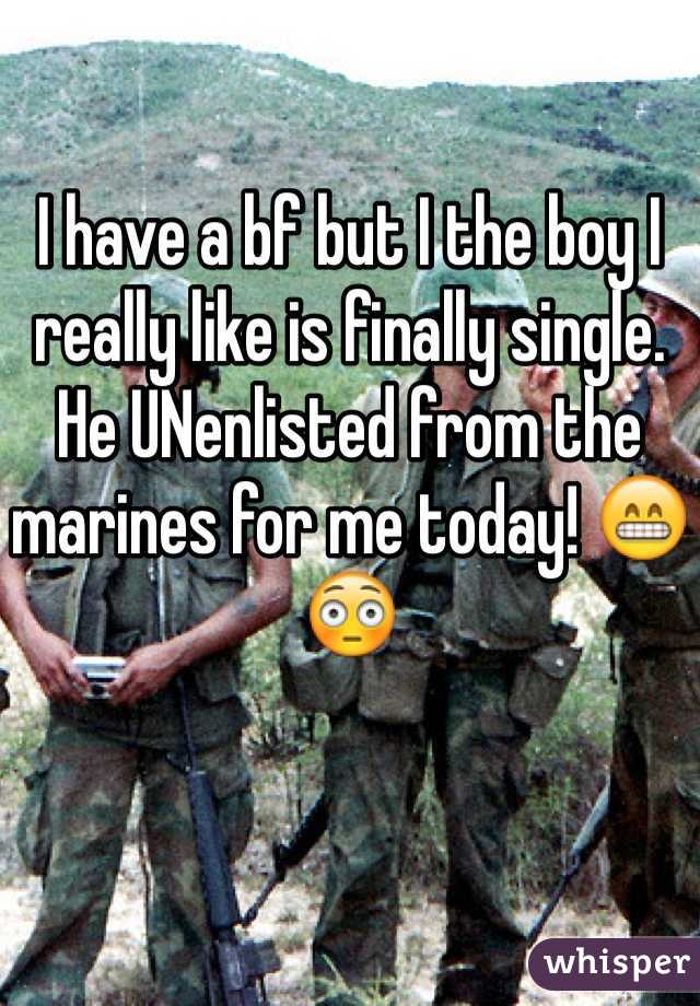I have a bf but I the boy I really like is finally single. He UNenlisted from the marines for me today! 😁😳