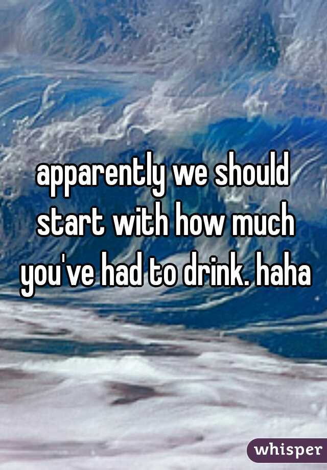apparently we should start with how much you've had to drink. haha