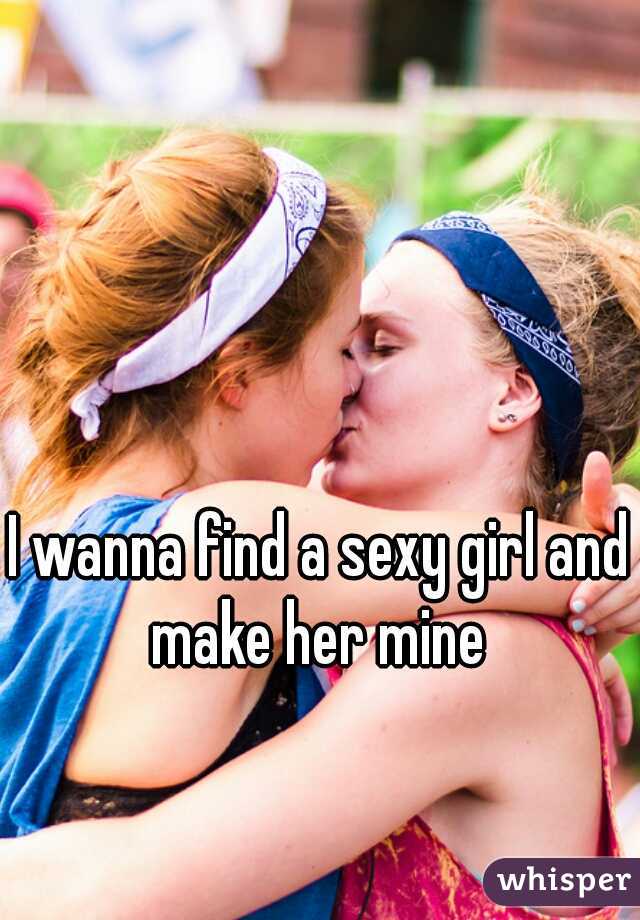 I wanna find a sexy girl and make her mine 