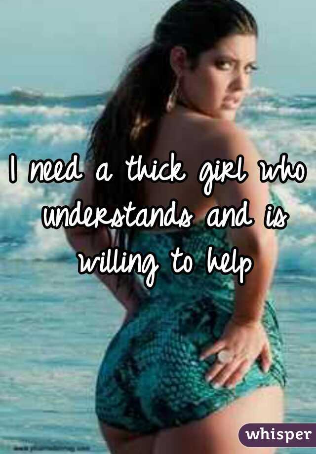 I need a thick girl who understands and is willing to help