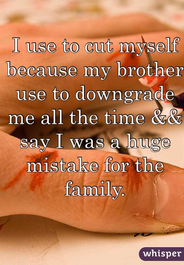 I use to cut myself because my brother use to downgrade me all the time && say I was a huge mistake for the family. 