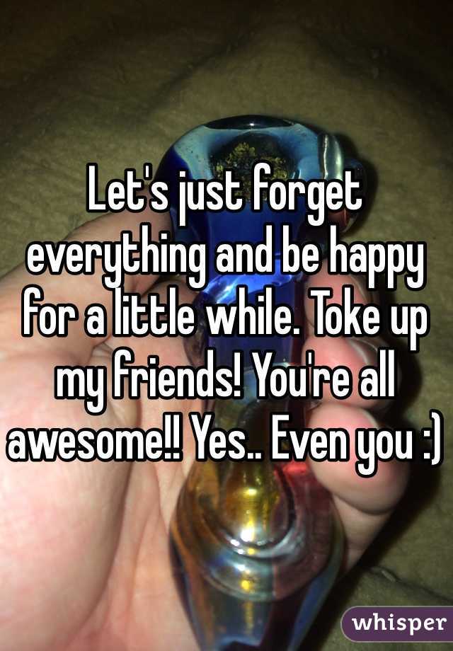 Let's just forget everything and be happy for a little while. Toke up my friends! You're all awesome!! Yes.. Even you :)