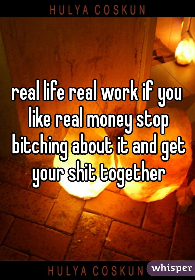 real life real work if you like real money stop bitching about it and get your shit together