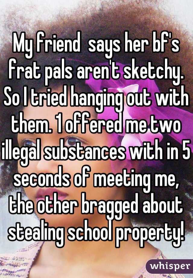 My friend  says her bf's frat pals aren't sketchy. So I tried hanging out with them. 1 offered me two illegal substances with in 5 seconds of meeting me, the other bragged about stealing school property!