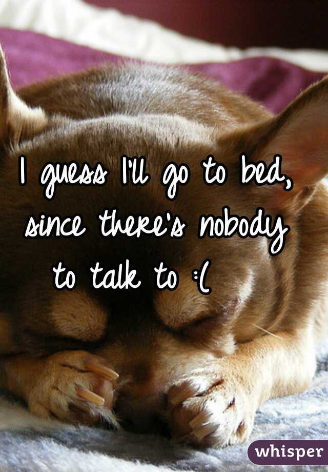 I guess I'll go to bed, 
since there's nobody 
to talk to :(    