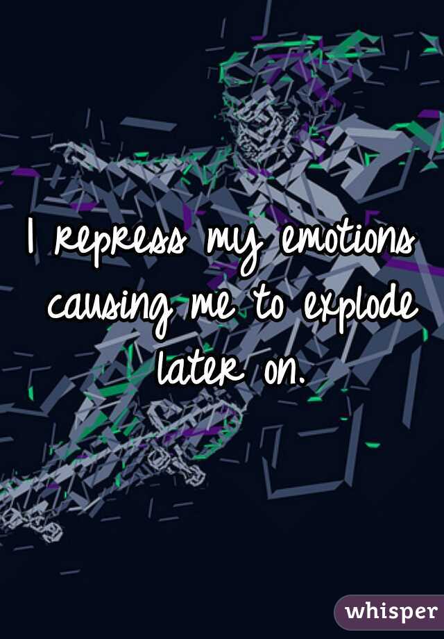 I repress my emotions causing me to explode later on.