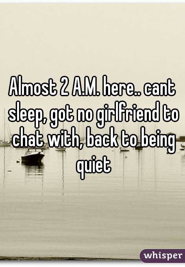 Almost 2 A.M. here.. cant sleep, got no girlfriend to chat with, back to being quiet