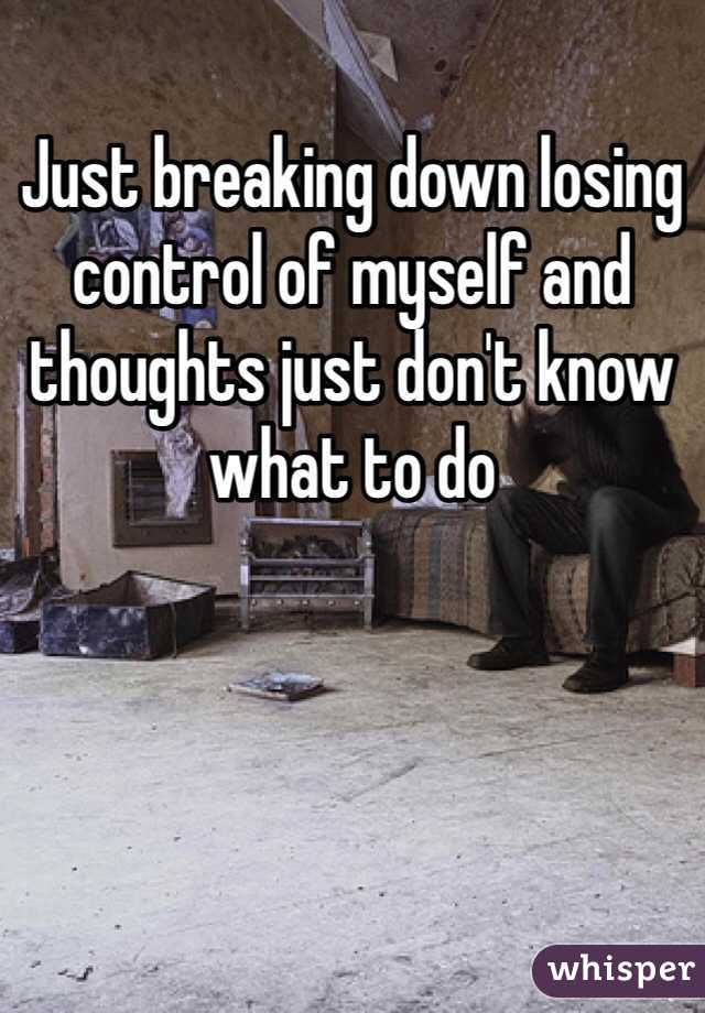 Just breaking down losing control of myself and thoughts just don't know what to do 