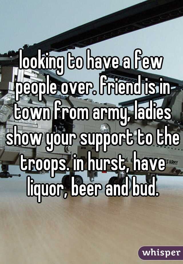 looking to have a few people over. friend is in town from army, ladies show your support to the troops. in hurst, have liquor, beer and bud.