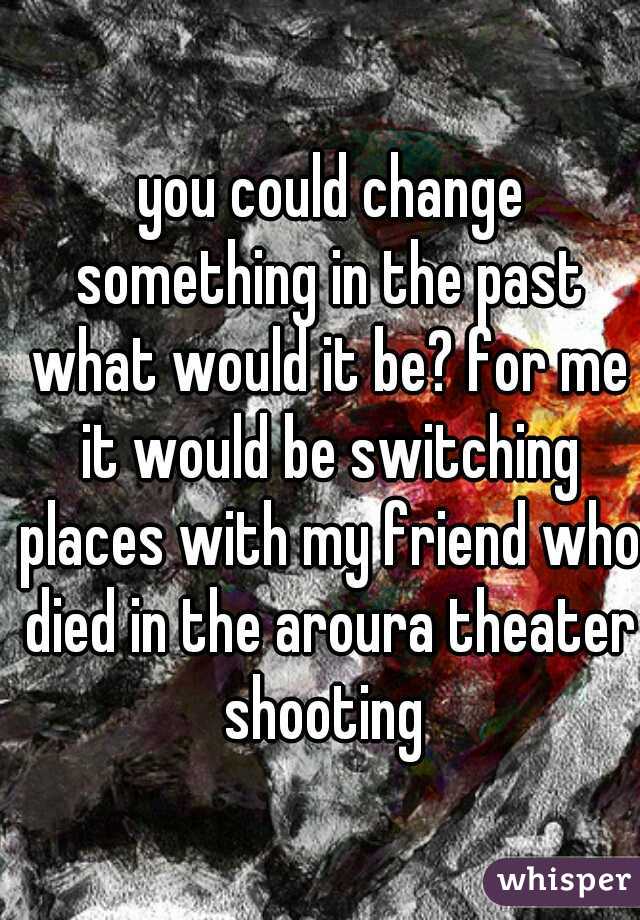  you could change something in the past what would it be? for me it would be switching places with my friend who died in the aroura theater shooting 