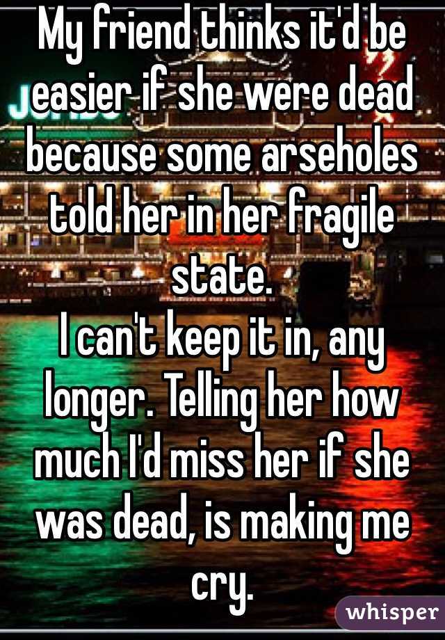 My friend thinks it'd be easier if she were dead because some arseholes told her in her fragile state. 
I can't keep it in, any longer. Telling her how much I'd miss her if she was dead, is making me cry. 