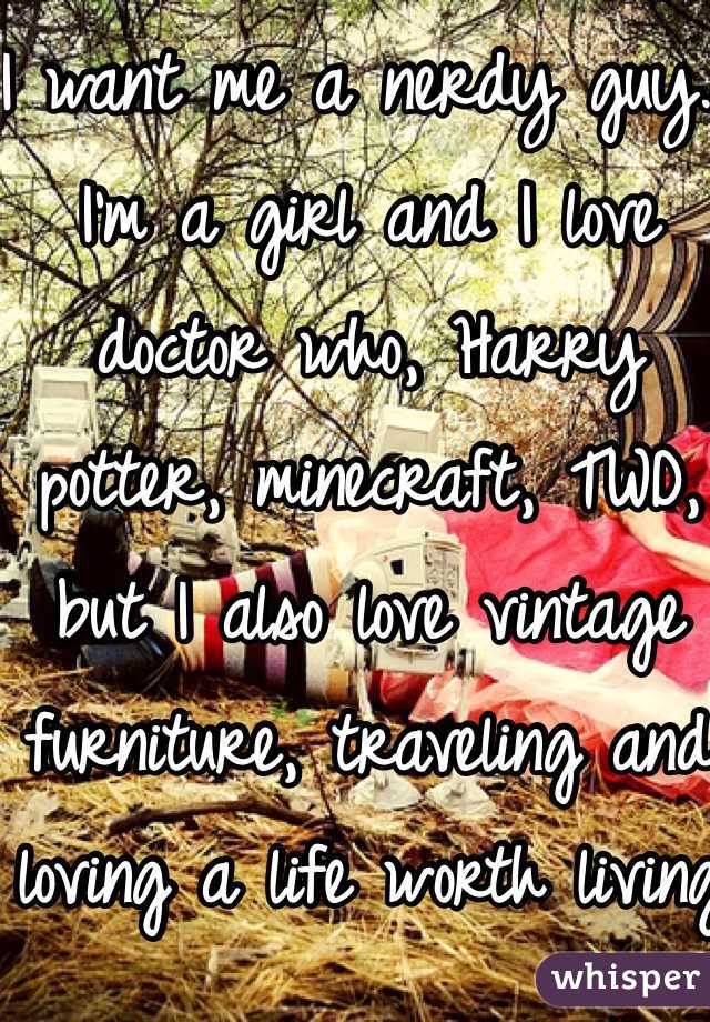 I want me a nerdy guy. I'm a girl and I love doctor who, Harry potter, minecraft, TWD, but I also love vintage furniture, traveling and loving a life worth living 