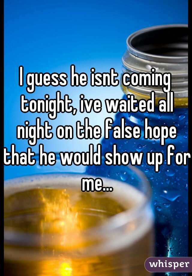I guess he isnt coming tonight, ive waited all night on the false hope that he would show up for me...