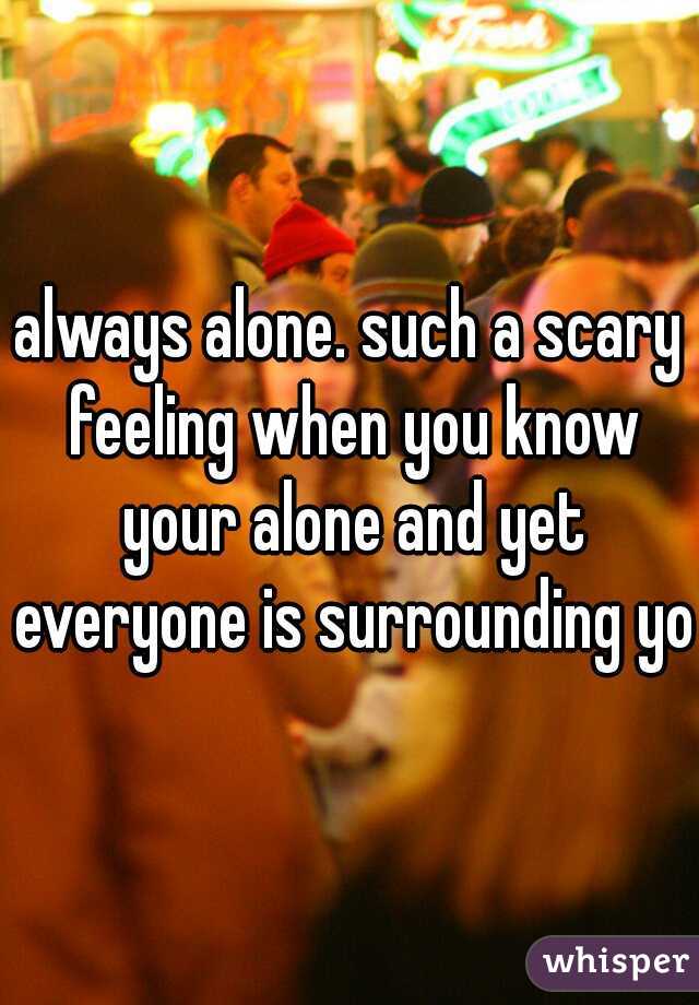 always alone. such a scary feeling when you know your alone and yet everyone is surrounding you