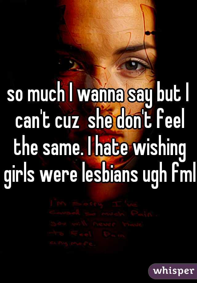 so much I wanna say but I can't cuz  she don't feel the same. I hate wishing girls were lesbians ugh fml