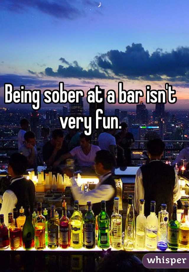 Being sober at a bar isn't very fun. 