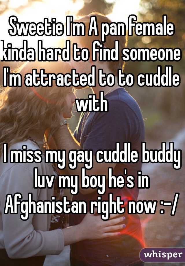 Sweetie I'm A pan female kinda hard to find someone I'm attracted to to cuddle with

 I miss my gay cuddle buddy luv my boy he's in Afghanistan right now :-/