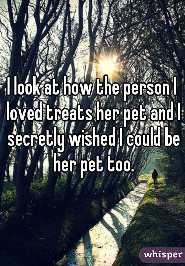 I look at how the person I loved treats her pet and I secretly wished I could be her pet too.