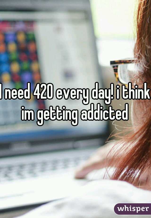 I need 420 every day! i think im getting addicted 