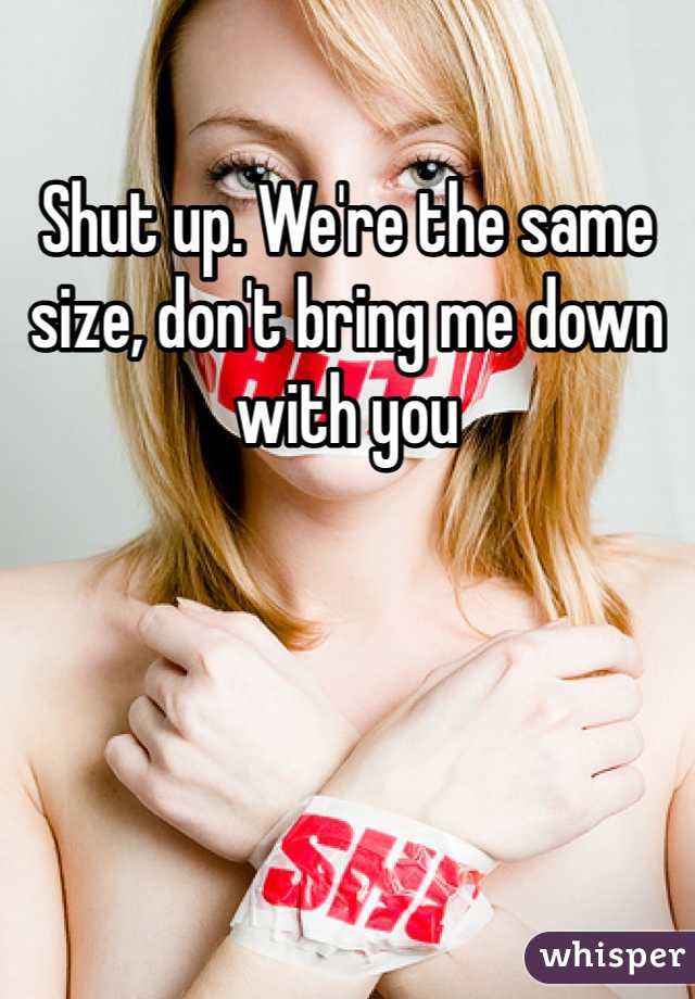 Shut up. We're the same size, don't bring me down with you