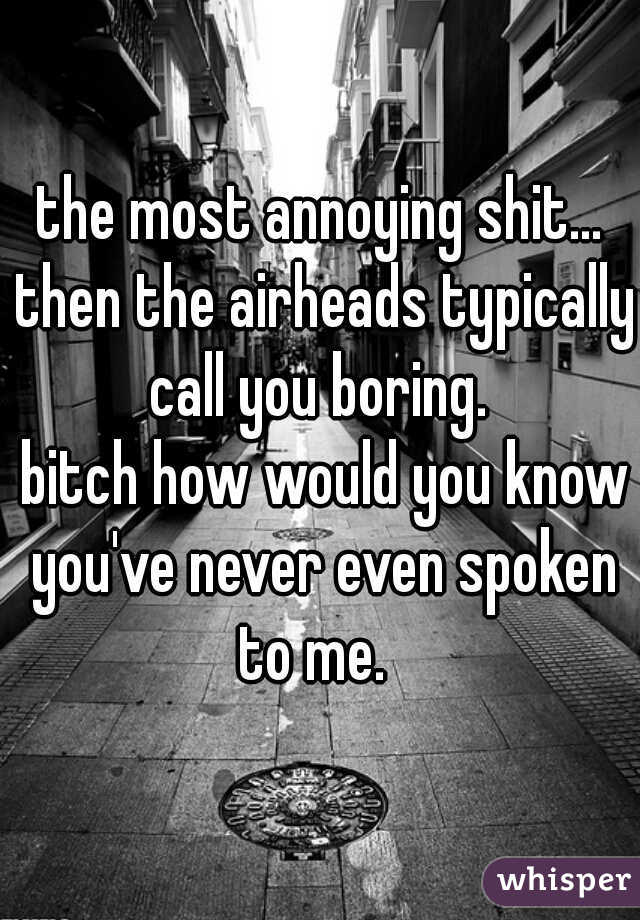 the most annoying shit... then the airheads typically call you boring. 
 bitch how would you know you've never even spoken to me.  