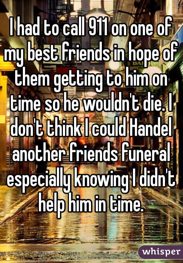 I had to call 911 on one of my best friends in hope of them getting to him on time so he wouldn't die. I don't think I could Handel another friends funeral especially knowing I didn't help him in time.