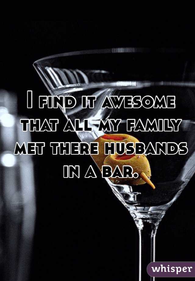 I find it awesome that all my family met there husbands in a bar. 