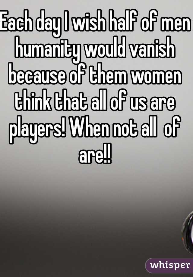 Each day I wish half of men humanity would vanish because of them women think that all of us are players! When not all  of are!!