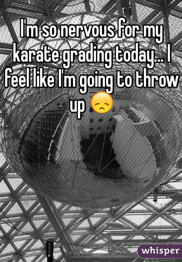 I'm so nervous for my karate grading today... I feel like I'm going to throw up 😞