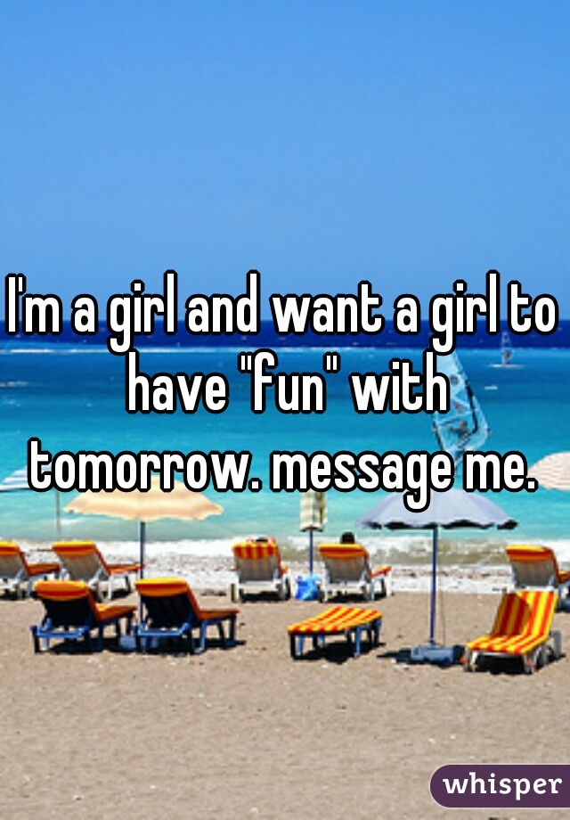 I'm a girl and want a girl to have "fun" with tomorrow. message me. 