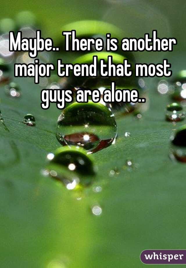 Maybe.. There is another major trend that most guys are alone..