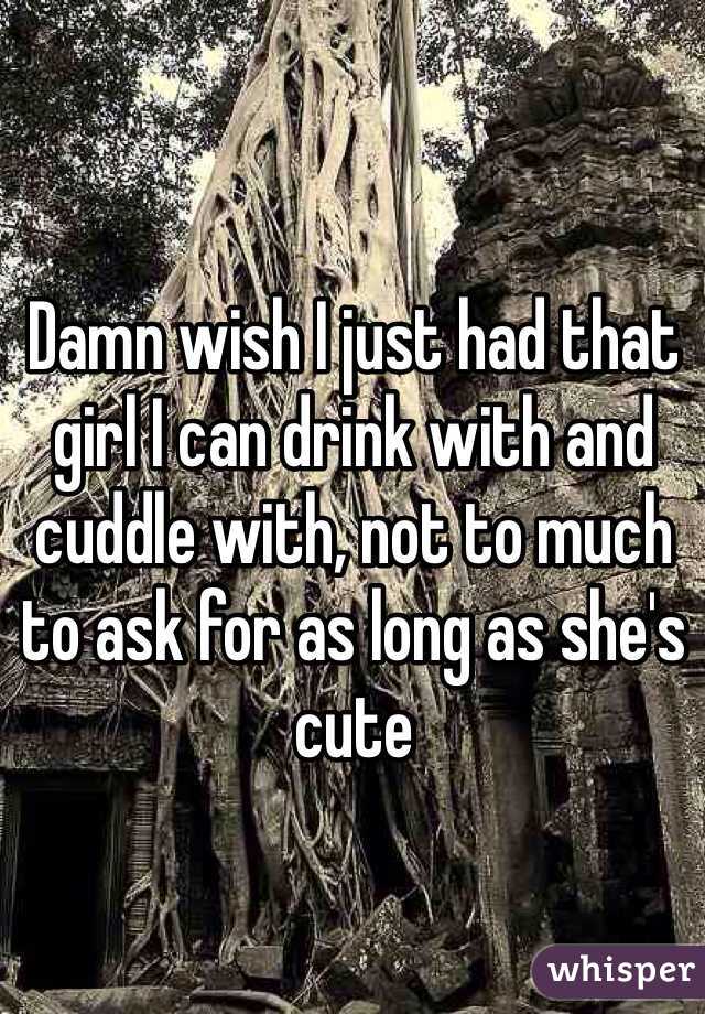 Damn wish I just had that girl I can drink with and cuddle with, not to much to ask for as long as she's cute