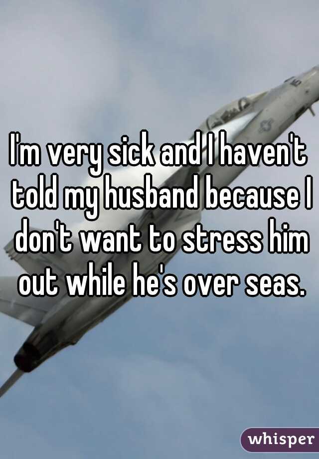 I'm very sick and I haven't told my husband because I don't want to stress him out while he's over seas.