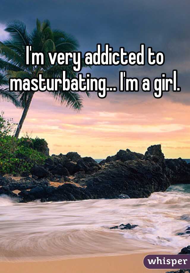 I'm very addicted to masturbating... I'm a girl. 