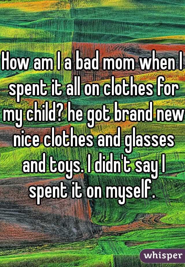 How am I a bad mom when I spent it all on clothes for my child? he got brand new nice clothes and glasses and toys. I didn't say I spent it on myself. 