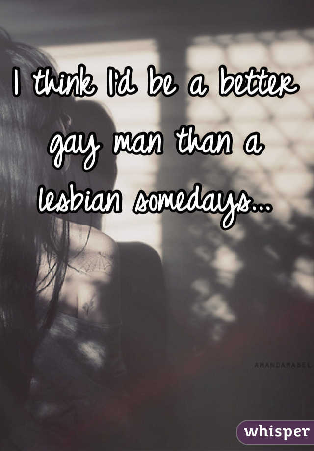 I think I'd be a better gay man than a lesbian somedays...