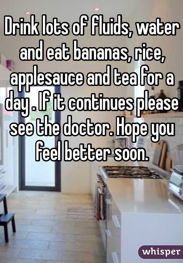 Drink lots of fluids, water and eat bananas, rice, applesauce and tea for a day . If it continues please see the doctor. Hope you feel better soon. 