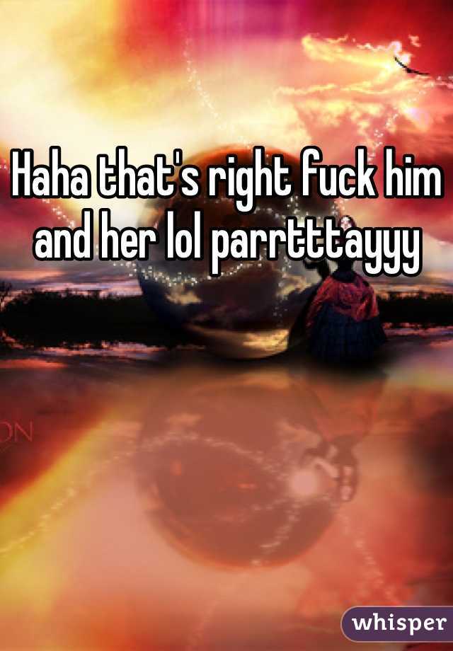 Haha that's right fuck him and her lol parrtttayyy